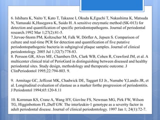 6. Ishihara K, Naito Y, Kato T, Takazoe I, Okuda K,Eguchi T, Nakashima K, Matsuda
N, Yamasaki K,Hasegawa K, Suido H. A sensitive enzymatic method (SK‐013) for
detection and quantification of specific periodontopathogens. Journal of periodontal
research.1992 Mar 1;27(2):81-5.
7.Jervøe‐Storm PM, Koltzscher M, Falk W, Dörfler A, Jepsen S. Comparison of
culture and real‐time PCR for detection and quantification of five putative
periodontopathogenic bacteria in subgingival plaque samples. Journal of clinical
periodontology. 2005 Jul 1;32(7):778-83.
8. Persson GR, Alves ME, Chambers DA, Clark WB, Cohen R, Crawford JM, et al. A
multicenter clinical trial of PerioGard in distinguishing between diseased and healthy
periodontal sites. Study design, methodology and therapeutic outcome. J
ClinPeriodontol 1995;22:794-803. 9.
9. Armitage GC, Jeffcoat MK, Chadwick DE, Taggart EJ Jr., Numabe Y,Landis JR, et
al. Longitudinal evaluation of elastase as a marker forthe progression of periodontitis.
J Periodontol 1994;65:120-8.11
10. Kornman KS, Crane A, Wang HY, Giovlne FS, Newman MG, Pirk FW, Wilson
TG, Higginbottom FL,Duff GW. The interleukin‐1 genotype as a severity factor in
adult periodontal disease. Journal of clinical periodontology. 1997 Jan 1; 24(1):72-7.
 