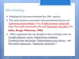 Microbiology
 Subgingival microenvironment has 300+ species
 The main bacteria associated with periodontal disease are
Actinomycetemcomitans (Aa), Porphyromonas gingivalis
(Pg), Prevotella intermedia (Pi) and Tannerella forsythia (Tf).
(Slots, Bragd, Wikstrom, 1986)
 Other organisms that are thought to have etiologic role are
Camphylobacter rectus, Eubacterium nodatum,
Fusobacterium nucleatum, Peptostreptococcus micros, and
Prevotella nigrescens, Trepenoma denticola.2,3
 