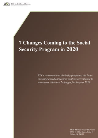 7 Changes Coming to the Social
Security Program in 2020
SSA’s retirement and disability programs, the latter
involving a medical records analysis are valuable to
Americans. Here are 7 changes for the year 2020.
MOS Medical Record Reviews
8596 E. 101st Street, Suite H
Tulsa, OK 74133
 