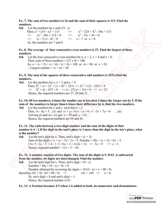 Ex. 7. The sum of two numbers is 16 and the sum of their squares is 113. Find the
numbers.
Sol. Let the numbers be x and (15 - x).
      Then, x2 + (15 - x)2 = 113     =>    x2 + 225 + X2 - 30x = 113
       =>      2x2 - 30x + 112 = 0   =>    x2 - 15x + 56 = 0
       =>      (x - 7) (x - 8) = 0  =>    x = 7 or x = 8.
       So, the numbers are 7 and 8.




                                                          K
Ex. 8. The average of four consecutive even numbers is 27. Find the largest of these
numbers.
Sol. Let the four consecutive even numbers be x, x + 2, x + 4 and x + 6.
       Then, sum of these numbers = (27 x 4) = 108.




                                                        eG
       So, x + (x + 2) + (x + 4) + (x + 6) = 108 or 4x = 96 or x = 24.
       :. Largest number = (x + 6) = 30.

Ex. 9. The sum of the squares of three consecutive odd numbers is 2531.Find the
numbers.
Sol. Let the numbers be x, x + 2 and x + 4.
       Then, X2 + (x + 2)2 + (x + 4)2 = 2531 => 3x2 + 12x - 2511 = 0


                                        in
       => X2 + 4x - 837 = 0 => (x - 27) (x + 31) = 0 => x = 27.
       Hence, the required numbers are 27, 29 and 31.

Ex. 10. Of two numbers, 4 times the smaller one is less then 3 times the 1arger one by 5. If the
sum of the numbers is larger than 6 times their difference by 6, find the two numbers.
Sol. Let the numbers be x and y, such that x > y
                         nl
      Then, 3x - 4y = 5 ...(i) and (x + y) - 6 (x - y) = 6 => -5x + 7y = 6 …(ii)
        Solving (i) and (ii), we get: x = 59 and y = 43.
        Hence, the required numbers are 59 and 43.

Ex. 11. The ratio between a two-digit number and the sum of the digits of that
   eO

number is 4 : 1.If the digit in the unit's place is 3 more than the digit in the ten’s place, what
is the number?
Sol.    Let the ten's digit be x. Then, unit's digit = (x + 3).
        Sum of the digits = x + (x + 3) = 2x + 3. Number = l0x + (x + 3) = llx + 3.
        11x+3 / 2x + 3 = 4 / 1 => 1lx + 3 = 4 (2x + 3) => 3x = 9       => x = 3.
        Hence, required number = 11x + 3 = 36.
Th



Ex. 12. A number consists of two digits. The sum of the digits is 9. If 63 is subtracted
from the number, its digits are interchanged. Find the number.
Sol.    Let the ten's digit be x. Then, unit's digit = (9 - x).
        Number = l0x + (9 - x) = 9x + 9.
        Number obtained by reversing the digits = 10 (9 - x) + x = 90 - 9x.
therefore, (9x + 9) - 63 = 90 - 9x =>                18x = 144 => x = 8.
        So, ten's digit = 8 and unit's digit = 1.
        Hence, the required number is 81.
Ex. 13. A fraction becomes 2/3 when 1 is added to both, its numerator and denominator.
 
