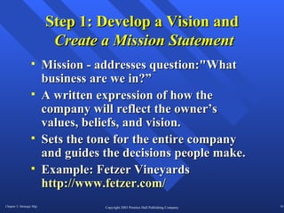 Step 1: Develop a Vision and   Create a Mission Statement Mission - addresses question:"What business are we in?” A written expression of how the company will reflect the owner’s values, beliefs, and vision. Sets the tone for the entire company and guides the decisions people make.  Example: Fetzer Vineyards  http://www.fetzer.com/ 