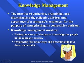 Knowledge Management The practice of gathering, organizing, and disseminating the collective wisdom and experience of a company’s employees for the purpose of strengthening its competitive position.  Knowledge management involves: Taking inventory of the special knowledge the people in the company possess.  Organizing that knowledge and disseminating it to those who need it.  