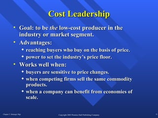Cost Leadership Goal: to be  the  low-cost producer in the industry or market segment. Advantages:  reaching buyers who buy on the basis of price. power to set the industry’s price floor. Works well when: buyers are sensitive to price changes. when competing firms sell the same commodity products. when a company can benefit from economies of scale.  