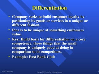 Differentiation Company seeks to build customer loyalty by positioning its goods or services in a unique or different fashion. Idea is to be unique at something customers value. Key: Build basis for differentiation on a core competency, those things that the small company is uniquely good at doing in comparison to its competitors.  Example: East Bank Club 