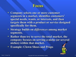 Focus Company selects one or more customer segments in a market, identifies customers’ special needs, wants, or interests, and then targets them with a product or service designed specifically for them. Strategy builds on  differences  among market segments. Rather than try to serve the total market, the company focuses on serving a niche (or several niches) within that market.  Example: Clown Shoes and Props  