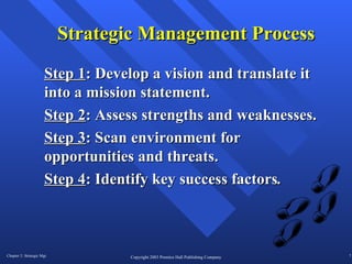 Strategic Management Process Step 1 : Develop a vision and translate it into a mission statement. Step 2 : Assess strengths and weaknesses. Step 3 : Scan environment for opportunities and threats. Step 4 : Identify key success factors . 