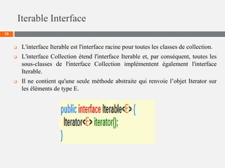 Iterable Interface
10
 L'interface Iterable est l'interface racine pour toutes les classes de collection.
 L'interface Collection étend l'interface Iterable et, par conséquent, toutes les
sous-classes de l'interface Collection implémentent également l'interface
Iterable.
 Il ne contient qu'une seule méthode abstraite qui renvoie l’objet Iterator sur
les éléments de type E.
 