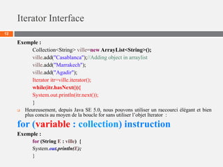 Iterator Interface
12
Exemple :
Collection<String> ville=new ArrayList<String>();
ville.add("Casablanca");//Adding object in arraylist
ville.add("Marrakech");
ville.add("Agadir");
Iterator itr=ville.iterator();
while(itr.hasNext()){
System.out.println(itr.next());
}
 Heureusement, depuis Java SE 5.0, nous pouvons utiliser un raccourci élégant et bien
plus concis au moyen de la boucle for sans utiliser l’objet Iterator :
for (variable : collection) instruction
Exemple :
for (String E : ville) {
System.out.println(E);
}
 