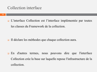 Collection interface
13
 L’interface Collection est l’interface implémentée par toutes
les classes du Framework de la collection.
 Il déclare les méthodes que chaque collection aura.
 En d'autres termes, nous pouvons dire que l'interface
Collection crée la base sur laquelle repose l'infrastructure de la
collection.
 