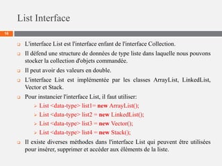 List Interface
16
 L'interface List est l'interface enfant de l'interface Collection.
 Il défend une structure de données de type liste dans laquelle nous pouvons
stocker la collection d'objets commandée.
 Il peut avoir des valeurs en double.
 L'interface List est implémentée par les classes ArrayList, LinkedList,
Vector et Stack.
 Pour instancier l'interface List, il faut utiliser:
 List <data-type> list1= new ArrayList();
 List <data-type> list2 = new LinkedList();
 List <data-type> list3 = new Vector();
 List <data-type> list4 = new Stack();
 Il existe diverses méthodes dans l'interface List qui peuvent être utilisées
pour insérer, supprimer et accéder aux éléments de la liste.
 