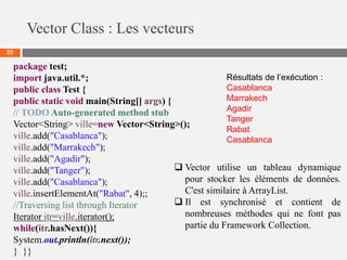 Vector Class : Les vecteurs
22
package test;
import java.util.*;
public class Test {
public static void main(String[] args) {
// TODO Auto-generated method stub
Vector<String> ville=new Vector<String>();
ville.add("Casablanca");
ville.add("Marrakech");
ville.add("Agadir");
ville.add("Tanger");
ville.add("Casablanca");
ville.insertElementAt("Rabat", 4);;
//Traversing list through Iterator
Iterator itr=ville.iterator();
while(itr.hasNext()){
System.out.println(itr.next());
} }}
Résultats de l’exécution :
Casablanca
Marrakech
Agadir
Tanger
Rabat
Casablanca
 Vector utilise un tableau dynamique
pour stocker les éléments de données.
C'est similaire à ArrayList.
 Il est synchronisé et contient de
nombreuses méthodes qui ne font pas
partie du Framework Collection.
 