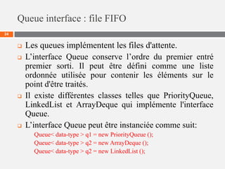 Queue interface : file FIFO
24
 Les queues implémentent les files d'attente.
 L’interface Queue conserve l’ordre du premier entré
premier sorti. Il peut être défini comme une liste
ordonnée utilisée pour contenir les éléments sur le
point d'être traités.
 Il existe différentes classes telles que PriorityQueue,
LinkedList et ArrayDeque qui implémente l'interface
Queue.
 L’interface Queue peut être instanciée comme suit:
Queue< data-type > q1 = new PriorityQueue ();
Queue< data-type > q2 = new ArrayDeque ();
Queue< data-type > q2 = new LinkedList ();
 