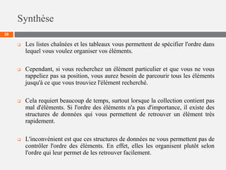 Synthèse
28
 Les listes chaînées et les tableaux vous permettent de spécifier l'ordre dans
lequel vous voulez organiser vos éléments.
 Cependant, si vous recherchez un élément particulier et que vous ne vous
rappeliez pas sa position, vous aurez besoin de parcourir tous les éléments
jusqu'à ce que vous trouviez l'élément recherché.
 Cela requiert beaucoup de temps, surtout lorsque la collection contient pas
mal d'éléments. Si l'ordre des éléments n'a pas d'importance, il existe des
structures de données qui vous permettent de retrouver un élément très
rapidement.
 L'inconvénient est que ces structures de données ne vous permettent pas de
contrôler l'ordre des éléments. En effet, elles les organisent plutôt selon
l'ordre qui leur permet de les retrouver facilement.
 