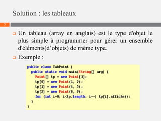 Solution : les tableaux
3
 Un tableau (array en anglais) est le type d'objet le
plus simple à programmer pour gérer un ensemble
d'éléments(d’objets) de même type.
 Exemple :
 