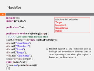 HashSet
31
package test;
import java.util.*;
public class Test {
public static void main(String[] args) {
// TODO Auto-generated method stub
HashSet<String> ville=new HashSet<String>();
ville.add("Casablanca");
ville.add("Marrakech");
ville.add("Rabat");
ville.add("Tanger");
ville.add("Casablanca");
Iterator itr=ville.iterator();
while(itr.hasNext()){
System.out.println(itr.next());
} }}
Résultats de l’exécution :
Tanger
Marrakech
Casablanca
Rabat
 HashSet recourt à une technique dite de
hachage, qui mémorise ses éléments dans un
ordre quelconque (et donc plus rapide si
l'ordre n'a pas d'importance).
 