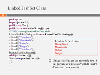 LinkedHashSet Class
32
package test;
import java.util.*;
public class Test {
public static void main(String[] args) {
// TODO Auto-generated method stub
LinkedHashSet<String> ville=new LinkedHashSet<String>();
ville.add("Casablanca");
ville.add("Marrakech");
ville.add("Rabat");
ville.add("Tanger");
ville.add("Casablanca");
Iterator itr=ville.iterator();
while(itr.hasNext()){
System.out.println(itr.next());
} }
}
Résultats de l’exécution :
Casablanca
Marrakech
Rabat
Tanger
 LinkedHashSet est un ensemble tout à
fait particulier qui se souvient de l'ordre
d'insertion des éléments.
 