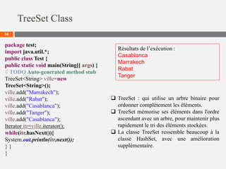 TreeSet Class
34
 TreeSet : qui utilise un arbre binaire pour
ordonner complètement les éléments.
 TreeSet mémorise ses éléments dans l'ordre
ascendant avec un arbre, pour maintenir plus
rapidement le tri des éléments stockées.
 La classe TreeSet ressemble beaucoup à la
classe HashSet, avec une amélioration
supplémentaire.
package test;
import java.util.*;
public class Test {
public static void main(String[] args) {
// TODO Auto-generated method stub
TreeSet<String> ville=new
TreeSet<String>();
ville.add("Marrakech");
ville.add("Rabat");
ville.add("Casablanca");
ville.add("Tanger");
ville.add("Casablanca");
Iterator itr=ville.iterator();
while(itr.hasNext()){
System.out.println(itr.next());
} }
}
Résultats de l’exécution :
Casablanca
Marrakech
Rabat
Tanger
 