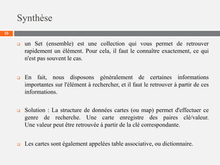 Synthèse
35
 un Set (ensemble) est une collection qui vous permet de retrouver
rapidement un élément. Pour cela, il faut le connaître exactement, ce qui
n'est pas souvent le cas.
 En fait, nous disposons généralement de certaines informations
importantes sur l'élément à rechercher, et il faut le retrouver à partir de ces
informations.
 Solution : La structure de données cartes (ou map) permet d'effectuer ce
genre de recherche. Une carte enregistre des paires clé/valeur.
Une valeur peut être retrouvée à partir de la clé correspondante.
 Les cartes sont également appelées table associative, ou dictionnaire.
 