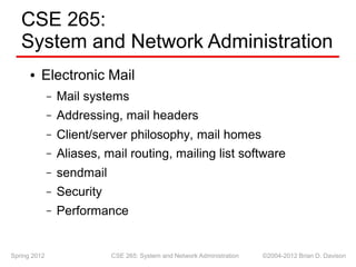 CSE 265:
System and Network Administration
Electronic Mail
●
Mail systems
–
–
–
–
–
–
–
Addressing, mail headers
Client/server philosophy, mail homes
Aliases, mail routing, mailing list software
sendmail
Security
Performance
Spring 2012 CSE 265: System and Network Administration ©2004-2012 Brian D. Davison
 