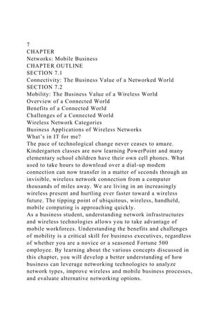 7
CHAPTER
Networks: Mobile Business
CHAPTER OUTLINE
SECTION 7.1
Connectivity: The Business Value of a Networked World
SECTION 7.2
Mobility: The Business Value of a Wireless World
Overview of a Connected World
Benefits of a Connected World
Challenges of a Connected World
Wireless Network Categories
Business Applications of Wireless Networks
What’s in IT for me?
The pace of technological change never ceases to amaze.
Kindergarten classes are now learning PowerPoint and many
elementary school children have their own cell phones. What
used to take hours to download over a dial-up modem
connection can now transfer in a matter of seconds through an
invisible, wireless network connection from a computer
thousands of miles away. We are living in an increasingly
wireless present and hurtling ever faster toward a wireless
future. The tipping point of ubiquitous, wireless, handheld,
mobile computing is approaching quickly.
As a business student, understanding network infrastructures
and wireless technologies allows you to take advantage of
mobile workforces. Understanding the benefits and challenges
of mobility is a critical skill for business executives, regardless
of whether you are a novice or a seasoned Fortune 500
employee. By learning about the various concepts discussed in
this chapter, you will develop a better understanding of how
business can leverage networking technologies to analyze
network types, improve wireless and mobile business processes,
and evaluate alternative networking options.
 