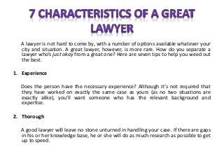 A lawyer is not hard to come by, with a number of options available whatever your
city and situation. A great lawyer, however, is more rare. How do you separate a
lawyer who’s just okay from a great one? Here are seven tips to help you weed out
the best.
1. Experience
Does the person have the necessary experience? Although it’s not required that
they have worked on exactly the same case as yours (as no two situations are
exactly alike), you’ll want someone who has the relevant background and
expertise.
2. Thorough
A good lawyer will leave no stone unturned in handling your case. If there are gaps
in his or her knowledge base, he or she will do as much research as possible to get
up to speed.
 