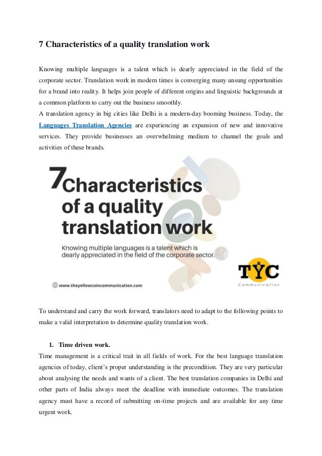 7 Characteristics of a quality translation work
Knowing multiple languages is a talent which is dearly appreciated in the field of the
corporate sector. Translation work in modern times is converging many unsung opportunities
for a brand into reality. It helps join people of different origins and linguistic backgrounds at
a common platform to carry out the business smoothly.
A translation agency in big cities like Delhi is a modern-day booming business. Today, the
Languages Translation Agencies are experiencing an expansion of new and innovative
services. They provide businesses an overwhelming medium to channel the goals and
activities of these brands.
To understand and carry the work forward, translators need to adapt to the following points to
make a valid interpretation to determine quality translation work.
1. Time driven work.
Time management is a critical trait in all fields of work. For the best language translation
agencies of today, client’s proper understanding is the precondition. They are very particular
about analysing the needs and wants of a client. The best translation companies in Delhi and
other parts of India always meet the deadline with immediate outcomes. The translation
agency must have a record of submitting on-time projects and are available for any time
urgent work.
 