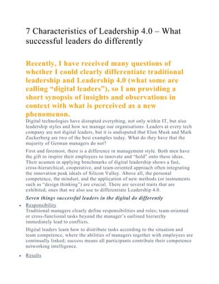 7 Characteristics of Leadership 4.0 – What
successful leaders do differently
 
Recently, I have received many questions of
whether I could clearly differentiate traditional
leadership and Leadership 4.0 (what some are
calling “digital leaders”), so I am providing a
short synopsis of insights and observations in
context with what is perceived as a new
phenomenon.
Digital technologies have disrupted everything, not only within IT, but also
leadership styles and how we manage our organisations. Leaders at every tech
company are not digital leaders, but it is undisputed that Elon Musk and Mark
Zuckerberg are two of the best examples today. What do they have that the
majority of German managers do not?
First and foremost, there is a difference in management style. Both men have
the gift to inspire their employees to innovate and “hold” onto these ideas.
Their acumen in applying benchmarks of digital leadership shows a fast,
cross-hierarchical, cooperative, and team-oriented approach often integrating
the innovation peak ideals of Silicon Valley. Above all, the personal
competence, the mindset, and the application of new methods (or instruments
such as “design thinking”) are crucial. There are several traits that are
exhibited, ones that we also use to differentiate Leadership 4.0.
Seven things successful leaders in the digital do differently
 Responsibility
Traditional managers clearly define responsibilities and roles; team-oriented
or cross-functional tasks beyond the manager’s outlined hierarchy
immediately lead to conflicts.
Digital leaders learn how to distribute tasks according to the situation and
team competence, where the abilities of managers together with employees are
continually linked; success means all participants contribute their competence
networking intelligence.
 Results
 