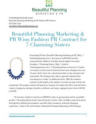 FOR IMMEDIATE RELEASE
Beautiful Planning Marketing & PR: Fashion PR Division
(877) 841-7244
amatthews@beautifulplanning.com
 
Beautiful Planning Marketing &
PR Wins Fashion PR Contract for
7 Charming Sisters
Expanding PR ﬁrm, Beautiful Planning Marketing & PR, (http://
beautifulplanning.com/), also known as BPMPR, recently
announced the addition of freshly launch digital accessories
boutique, 7 Charming Sisters, (http://referral.
7charmingsisters.com/). 7 Charming Sisters is driven by 7 female
co-workers, (work sisters), that have been close colleagues for over
10 years. Each ‘sister’ has a line based solely on her character and
personality. The boutique also offers a general collection that
encompasses a variety of additional styles. With the seamless
curation of all founders, the website vows that no sister will be left
unadorned. The unique website will launch on Tuesday November 3rd, 2015, and will offer a
variety of gorgeous earrings, bracelets, necklaces, and rings, ranging in price from to $13.00
to $53.00.
“It’s become a habit of ours here at BPMPR to take on great projects led by incredible
people. 7 Charming Sisters doesn’t just sell jewelry on line. They carefully curate their pieces
through their different personalities, and offer their consumers a lifestyle shopping
experience.” States CEO and Founder of Beautiful Planning Marketing & PR, Monique
WWW.BEAUTIFULPLANNING.COM 1
 