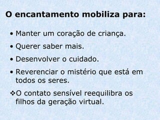 O encantamento mobiliza para:

• Manter um coração de criança.
• Querer saber mais.
• Desenvolver o cuidado.
• Reverenciar o mistério que está em
  todos os seres.
O contato sensível reequilibra os
 filhos da geração virtual.
 