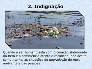 2. Indignação




Quando o ser humano está com o coração sintonizado
no Bem e a consciência atenta à realidade, não aceita
como normal as situações de degradação do meio
ambiente e das pessoas.
 