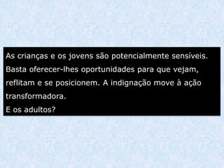 As crianças e os jovens são potencialmente sensíveis.
Basta oferecer-lhes oportunidades para que vejam,
reflitam e se posicionem. A indignação move à ação
transformadora.
E os adultos?
 