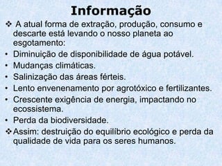 Informação
 A atual forma de extração, produção, consumo e
  descarte está levando o nosso planeta ao
  esgotamento:
• Diminuição de disponibilidade de água potável.
• Mudanças climáticas.
• Salinização das áreas férteis.
• Lento envenenamento por agrotóxico e fertilizantes.
• Crescente exigência de energia, impactando no
  ecossistema.
• Perda da biodiversidade.
Assim: destruição do equilíbrio ecológico e perda da
  qualidade de vida para os seres humanos.
 