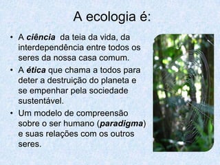 A ecologia é:
• A ciência da teia da vida, da
  interdependência entre todos os
  seres da nossa casa comum.
• A ética que chama a todos para
  deter a destruição do planeta e
  se empenhar pela sociedade
  sustentável.
• Um modelo de compreensão
  sobre o ser humano (paradigma)
  e suas relações com os outros
  seres.
 
