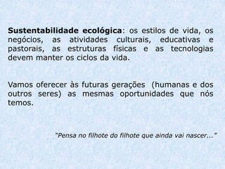 Sustentabilidade ecológica: os estilos de vida, os
negócios, as atividades culturais, educativas e
pastorais, as estruturas físicas e as tecnologias
devem manter os ciclos da vida.


Vamos oferecer às futuras gerações (humanas e dos
outros seres) as mesmas oportunidades que nós
temos.



           “Pensa no filhote do filhote que ainda vai nascer...”
 