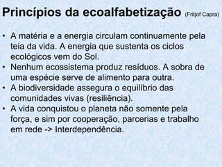 Princípios da ecoalfabetização (Fritjof Capra)
• A matéria e a energia circulam continuamente pela
  teia da vida. A energia que sustenta os ciclos
  ecológicos vem do Sol.
• Nenhum ecossistema produz resíduos. A sobra de
  uma espécie serve de alimento para outra.
• A biodiversidade assegura o equilíbrio das
  comunidades vivas (resiliência).
• A vida conquistou o planeta não somente pela
  força, e sim por cooperação, parcerias e trabalho
  em rede -> Interdependência.
 