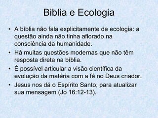Biblia e Ecologia
• A bíblia não fala explicitamente de ecologia: a
  questão ainda não tinha aflorado na
  consciência da humanidade.
• Há muitas questões modernas que não têm
  resposta direta na bíblia.
• É possível articular a visão científica da
  evolução da matéria com a fé no Deus criador.
• Jesus nos dá o Espírito Santo, para atualizar
  sua mensagem (Jo 16:12-13).
 