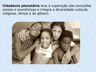 Cidadania planetária leva à superação das exclusões
sociais e econômicas e integra a diversidade cultural,
religiosa, étnica e de gênero.
 