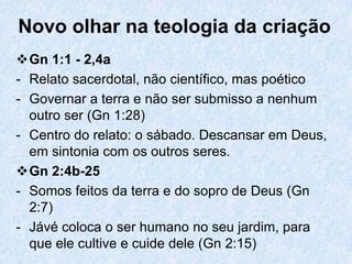 Novo olhar na teologia da criação
Gn 1:1 - 2,4a
- Relato sacerdotal, não científico, mas poético
- Governar a terra e não ser submisso a nenhum
  outro ser (Gn 1:28)
- Centro do relato: o sábado. Descansar em Deus,
  em sintonia com os outros seres.
Gn 2:4b-25
- Somos feitos da terra e do sopro de Deus (Gn
  2:7)
- Jávé coloca o ser humano no seu jardim, para
  que ele cultive e cuide dele (Gn 2:15)
 