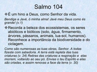 Salmo 104
É um hino a Deus, como Senhor da vida.
Bendiga a Javé, ó minha alma! Javé meu Deus como és
grande! (v.1)
Recorda a beleza dos ecossistemas, os seres
 abióticos e bióticos (solo, água, firmamento,
 árvores, pássaros, animais, lua-sol, humanos).
 Reconhece a importância da biodiversidade e do
 ciclagem.
Como são numerosas as tuas obras, Senhor. A todas
fizeste com sabedoria. A terra está repleta das tuas
criaturas (v. 24) Retiras das criaturas a respiração e elas
morrem, voltando ao seu pó. Envias o teu Espírito e elas
são criadas, e assim renovas a face da terra (v. 30)
 