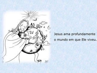 Jesus ama profundamente
o mundo em que Ele viveu.
 