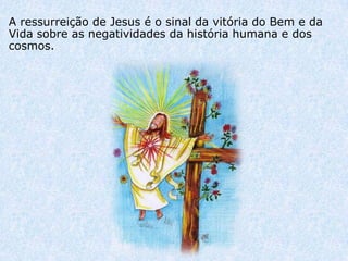 A ressurreição de Jesus é o sinal da vitória do Bem e da
Vida sobre as negatividades da história humana e dos
cosmos.
 