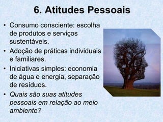 6. Atitudes Pessoais
• Consumo consciente: escolha
  de produtos e serviços
  sustentáveis.
• Adoção de práticas individuais
  e familiares.
• Iniciativas simples: economia
  de água e energia, separação
  de resíduos.
• Quais são suas atitudes
  pessoais em relação ao meio
  ambiente?
 