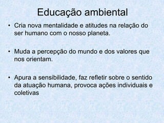 Educação ambiental
• Cria nova mentalidade e atitudes na relação do
  ser humano com o nosso planeta.

• Muda a percepção do mundo e dos valores que
  nos orientam.

• Apura a sensibilidade, faz refletir sobre o sentido
  da atuação humana, provoca ações individuais e
  coletivas
 