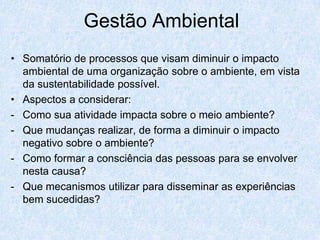Gestão Ambiental
• Somatório de processos que visam diminuir o impacto
  ambiental de uma organização sobre o ambiente, em vista
  da sustentabilidade possível.
• Aspectos a considerar:
- Como sua atividade impacta sobre o meio ambiente?
- Que mudanças realizar, de forma a diminuir o impacto
  negativo sobre o ambiente?
- Como formar a consciência das pessoas para se envolver
  nesta causa?
- Que mecanismos utilizar para disseminar as experiências
  bem sucedidas?
 