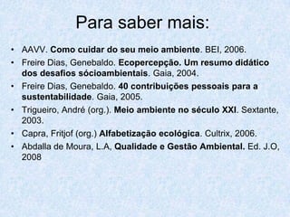 Para saber mais:
• AAVV. Como cuidar do seu meio ambiente. BEI, 2006.
• Freire Dias, Genebaldo. Ecopercepção. Um resumo didático
  dos desafios sócioambientais. Gaia, 2004.
• Freire Dias, Genebaldo. 40 contribuições pessoais para a
  sustentabilidade. Gaia, 2005.
• Trigueiro, André (org.). Meio ambiente no século XXI. Sextante,
  2003.
• Capra, Fritjof (org.) Alfabetização ecológica. Cultrix, 2006.
• Abdalla de Moura, L.A, Qualidade e Gestão Ambiental. Ed. J.O,
  2008
 