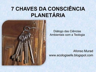 7 CHAVES DA CONSCIÊNCIA
      PLANETÁRIA

              Diálogo das Ciências
            Ambientais com a Teologia




                          Afonso Murad
           www.ecologiaefe.blogspot.com
 