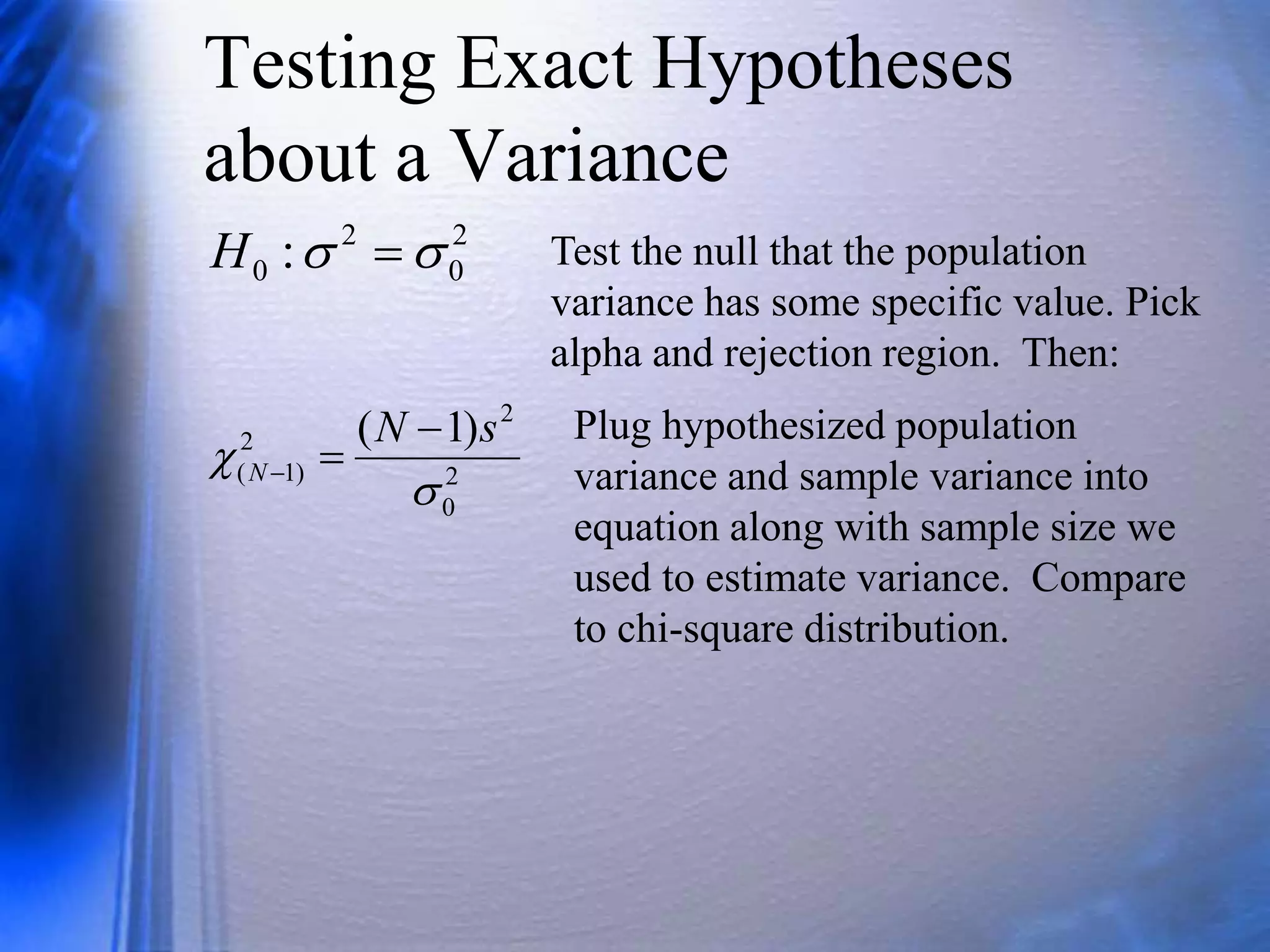 Testing Exact Hypotheses
about a Variance
2
0
2
0 : 
 
H Test the null that the population
variance has some specific value. Pick
alpha and rejection region. Then:
2
0
2
2
)
1
(
)
1
(


s
N
N



Plug hypothesized population
variance and sample variance into
equation along with sample size we
used to estimate variance. Compare
to chi-square distribution.
 