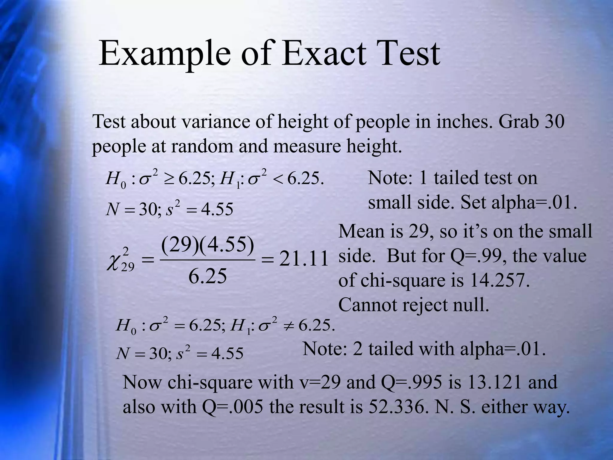 Example of Exact Test
Test about variance of height of people in inches. Grab 30
people at random and measure height.
55
.
4
;
30
.
25
.
6
:
;
25
.
6
:
2
2
1
2
0




s
N
H
H 
 Note: 1 tailed test on
small side. Set alpha=.01.
11
.
21
25
.
6
)
55
.
4
)(
29
(
2
29 


Mean is 29, so it’s on the small
side. But for Q=.99, the value
of chi-square is 14.257.
Cannot reject null.
55
.
4
;
30
.
25
.
6
:
;
25
.
6
:
2
2
1
2
0




s
N
H
H 

Now chi-square with v=29 and Q=.995 is 13.121 and
also with Q=.005 the result is 52.336. N. S. either way.
Note: 2 tailed with alpha=.01.
 