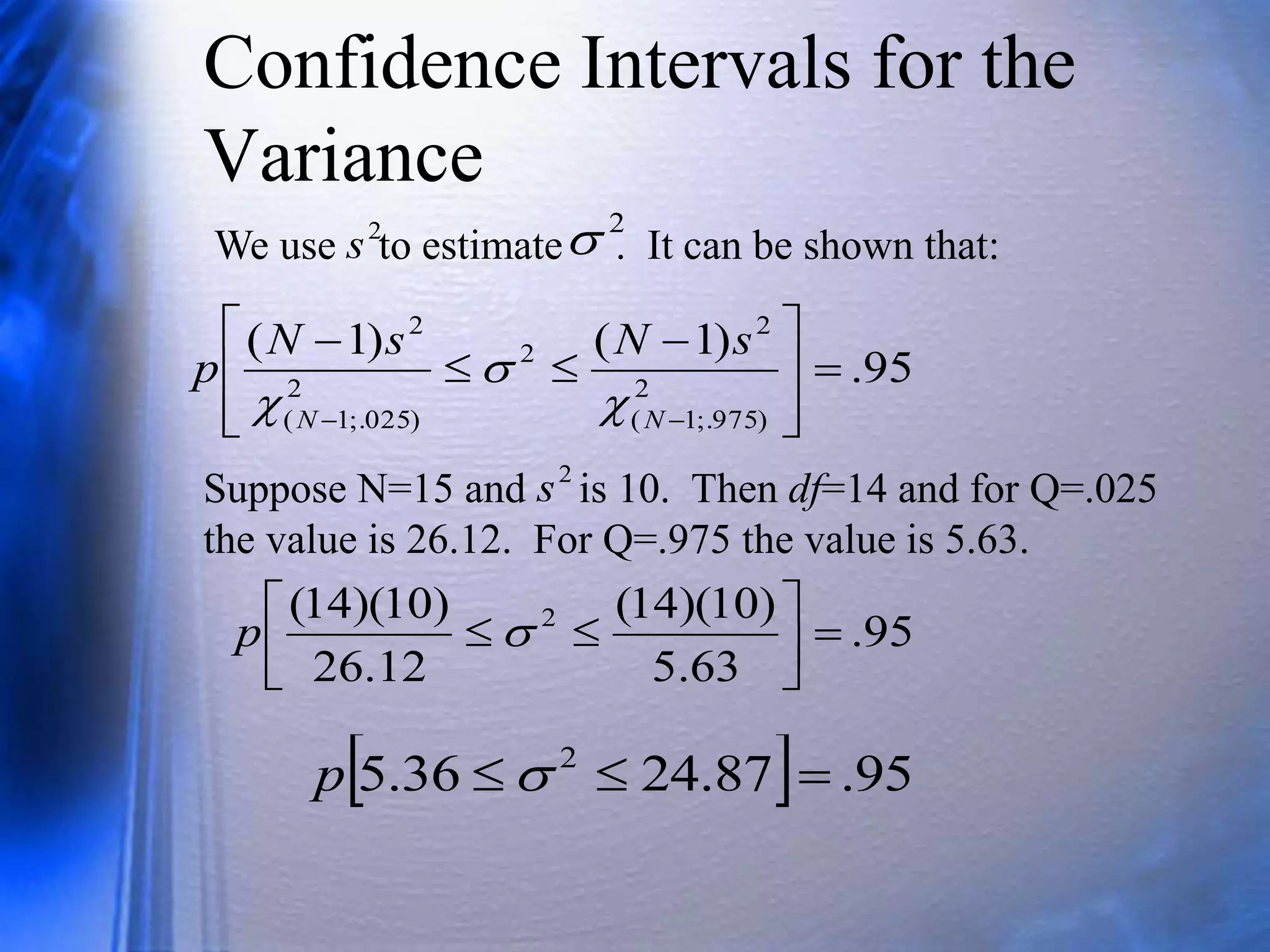 Confidence Intervals for the
Variance
We use to estimate . It can be shown that:
2
s
2

95
.
)
1
(
)
1
(
2
)
975
;.
1
(
2
2
2
)
025
;.
1
(
2








 




 N
N
s
N
s
N
p



Suppose N=15 and is 10. Then df=14 and for Q=.025
the value is 26.12. For Q=.975 the value is 5.63.
95
.
63
.
5
)
10
)(
14
(
12
.
26
)
10
)(
14
( 2








 
p
  95
.
87
.
24
36
.
5 2


 
p
2
s
 
