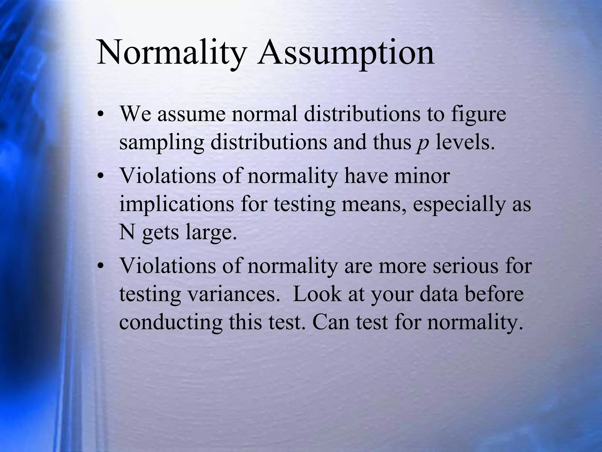 Normality Assumption
• We assume normal distributions to figure
sampling distributions and thus p levels.
• Violations of normality have minor
implications for testing means, especially as
N gets large.
• Violations of normality are more serious for
testing variances. Look at your data before
conducting this test. Can test for normality.
 